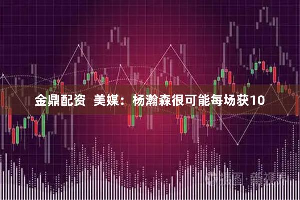 金鼎配资  美媒：杨瀚森很可能每场获10
