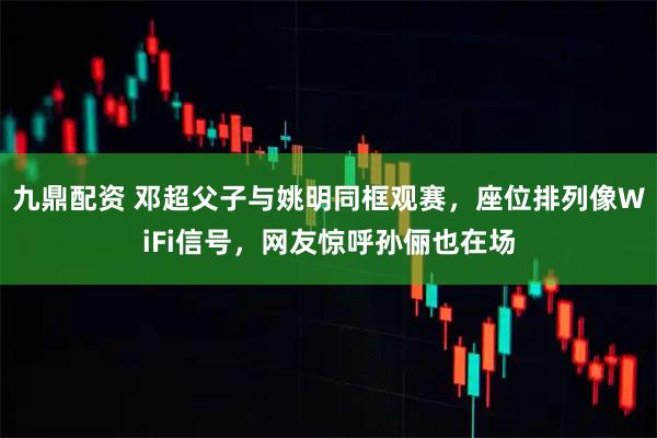 九鼎配资 邓超父子与姚明同框观赛，座位排列像WiFi信号，网友惊呼孙俪也在场
