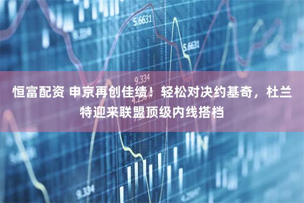 恒富配资 申京再创佳绩！轻松对决约基奇，杜兰特迎来联盟顶级内线搭档