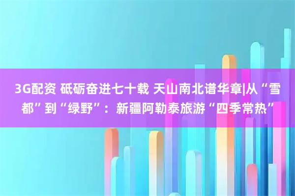 3G配资 砥砺奋进七十载 天山南北谱华章|从“雪都”到“绿野”：新疆阿勒泰旅游“四季常热”