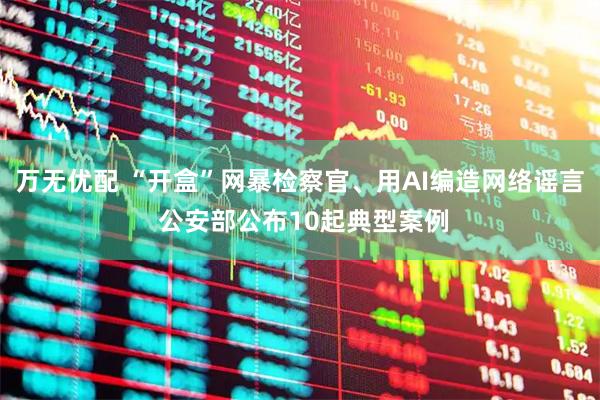 万无优配 “开盒”网暴检察官、用AI编造网络谣言 公安部公布10起典型案例