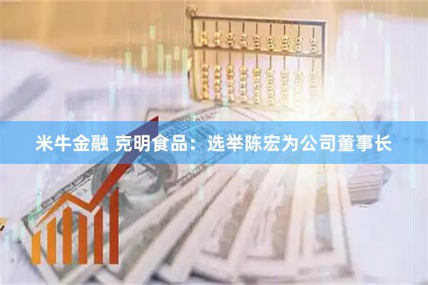 米牛金融 克明食品：选举陈宏为公司董事长
