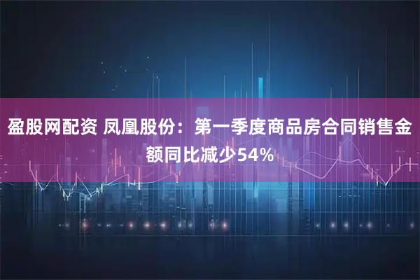 盈股网配资 凤凰股份：第一季度商品房合同销售金额同比减少54%