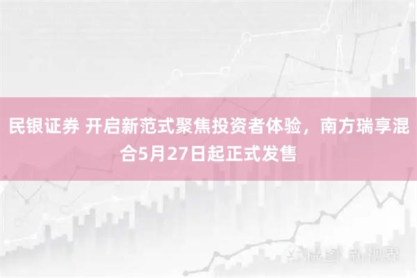 民银证券 开启新范式聚焦投资者体验，南方瑞享混合5月27日起正式发售