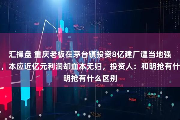 汇操盘 重庆老板在茅台镇投资8亿建厂遭当地强行接管，本应近亿元利润却血本无归，投资人：和明抢有什么区别