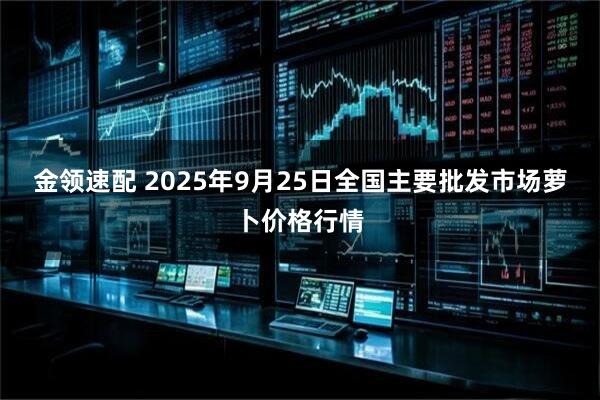 金领速配 2025年9月25日全国主要批发市场萝卜价格行情