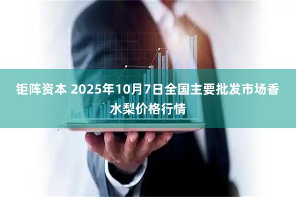 钜阵资本 2025年10月7日全国主要批发市场香水梨价格行情