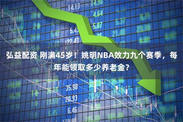 弘益配资 刚满45岁！姚明NBA效力九个赛季，每年能领取多少养老金？