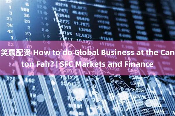 笑赢配资 How to do Global Business at the Canton Fair? | SFC Markets and Finance