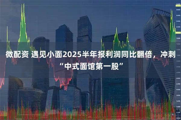 微配资 遇见小面2025半年报利润同比翻倍，冲刺“中式面馆第一股”