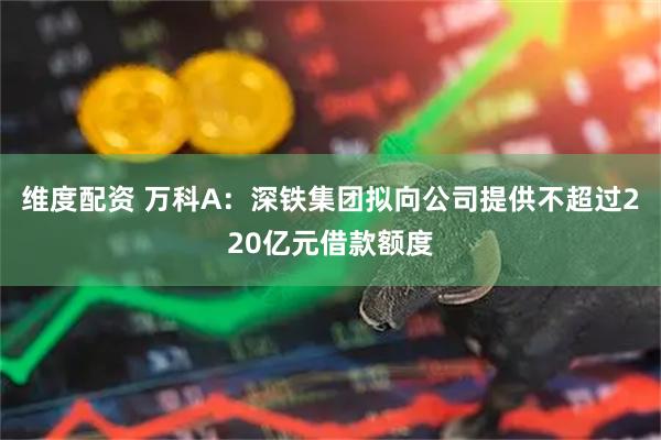 维度配资 万科A：深铁集团拟向公司提供不超过220亿元借款额度