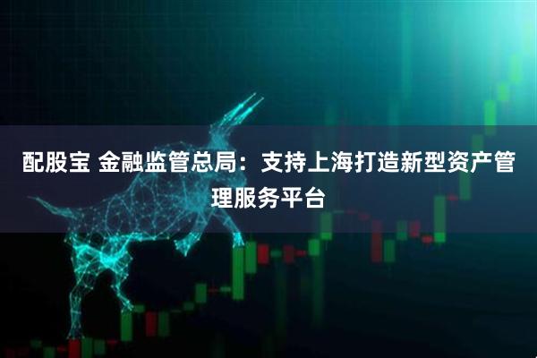 配股宝 金融监管总局：支持上海打造新型资产管理服务平台