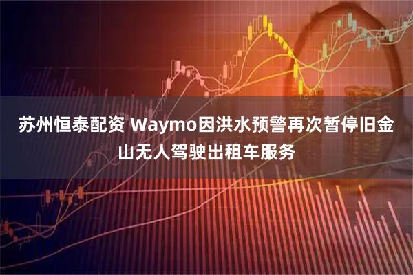 苏州恒泰配资 Waymo因洪水预警再次暂停旧金山无人驾驶出租车服务