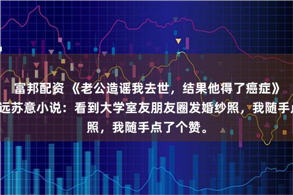 富邦配资 《老公造谣我去世，结果他得了癌症》林晴晴陈远苏意小说：看到大学室友朋友圈发婚纱照，我随手点了个赞。