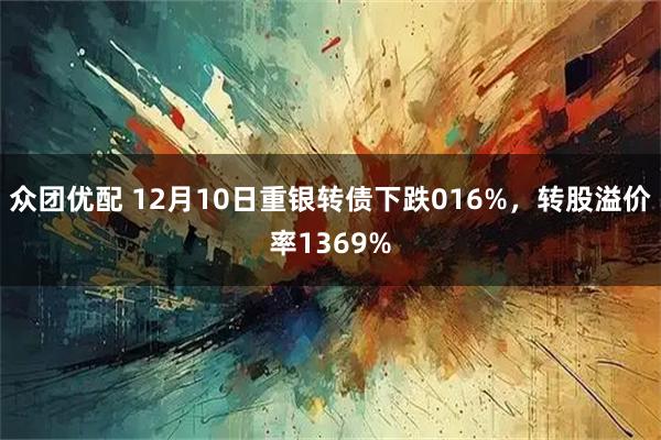 众团优配 12月10日重银转债下跌016%，转股溢价率1369%
