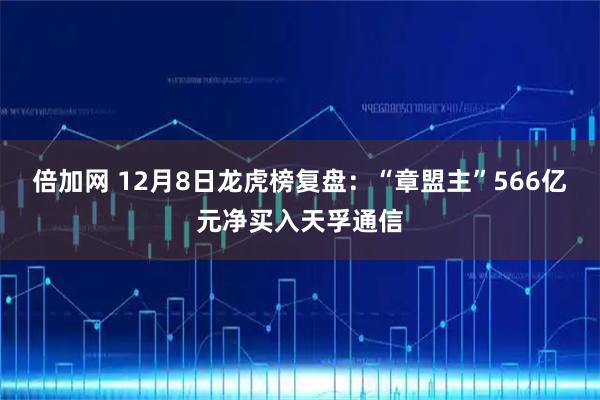 倍加网 12月8日龙虎榜复盘：“章盟主”566亿元净买入天孚通信