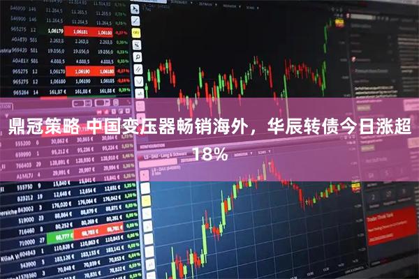 鼎冠策略 中国变压器畅销海外，华辰转债今日涨超18%