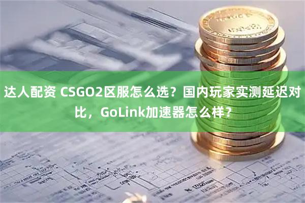达人配资 CSGO2区服怎么选？国内玩家实测延迟对比，GoLink加速器怎么样？