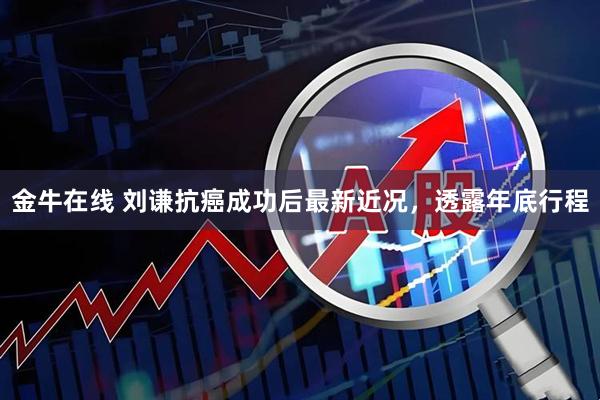 金牛在线 刘谦抗癌成功后最新近况，透露年底行程