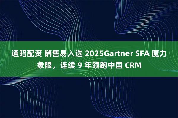 通昭配资 销售易入选 2025Gartner SFA 魔力象限，连续 9 年领跑中国 CRM